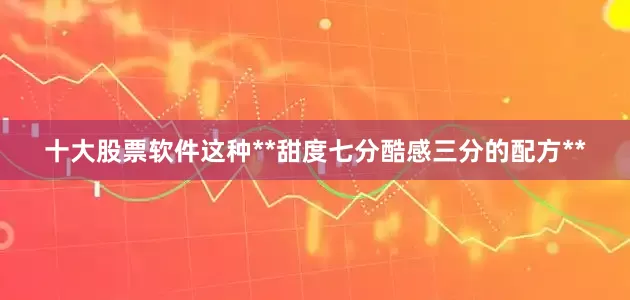 十大股票软件这种**甜度七分酷感三分的配方**