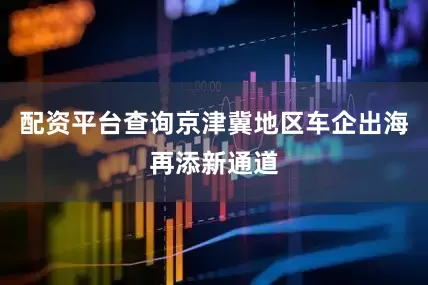 配资平台查询京津冀地区车企出海再添新通道